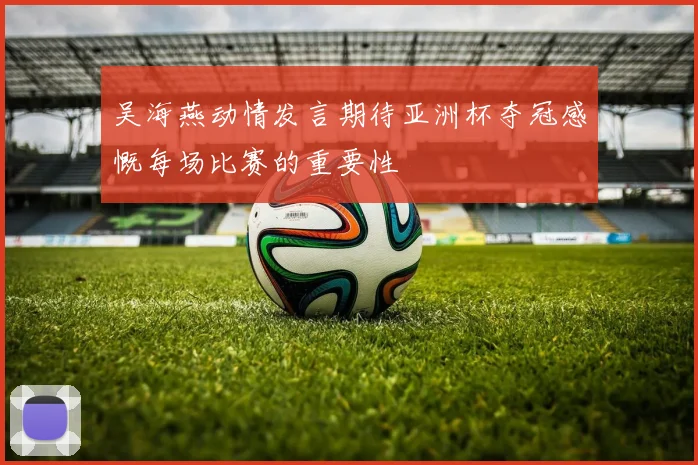吴海燕动情发言期待亚洲杯夺冠感慨每场比赛的重要性