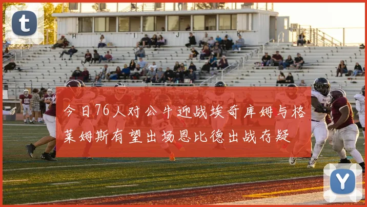 今日76人对公牛迎战埃奇库姆与格莱姆斯有望出场恩比德出战存疑