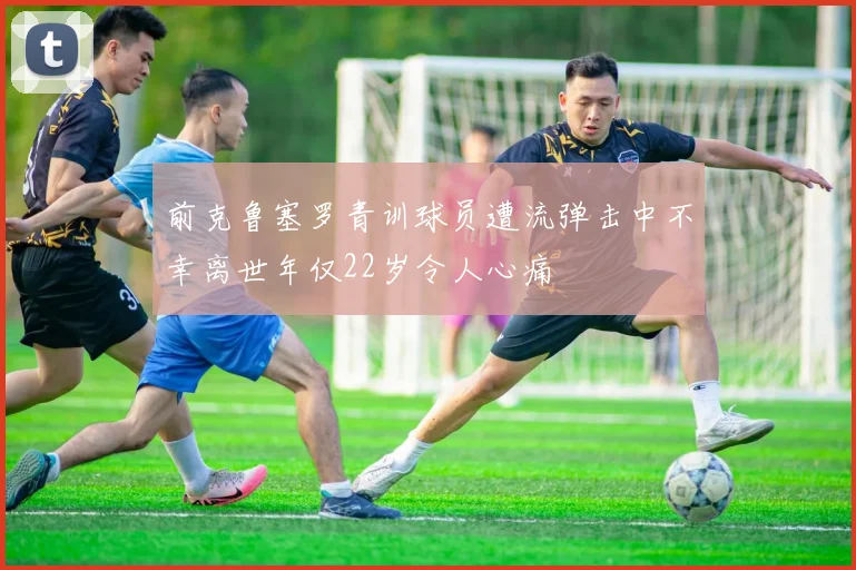 前克鲁塞罗青训球员遭流弹击中不幸离世年仅22岁令人心痛
