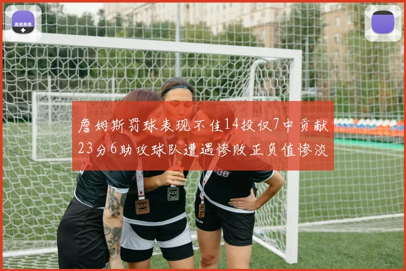 詹姆斯罚球表现不佳14投仅7中贡献23分6助攻球队遭遇惨败正负值惨淡18