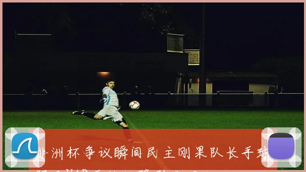 非洲杯争议瞬间民主刚果队长手球疑云VAR系统故障引发混乱