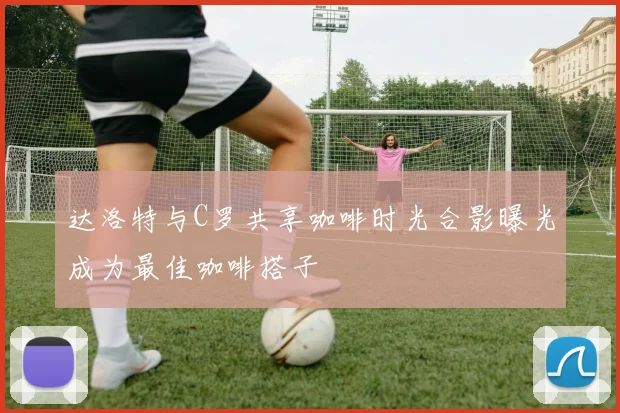 达洛特与C罗共享咖啡时光合影曝光成为最佳咖啡搭子