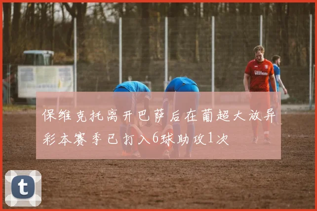 保维克托离开巴萨后在葡超大放异彩本赛季已打入6球助攻1次