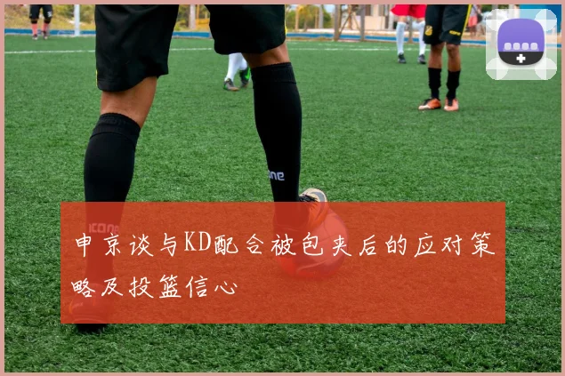 申京谈与KD配合被包夹后的应对策略及投篮信心