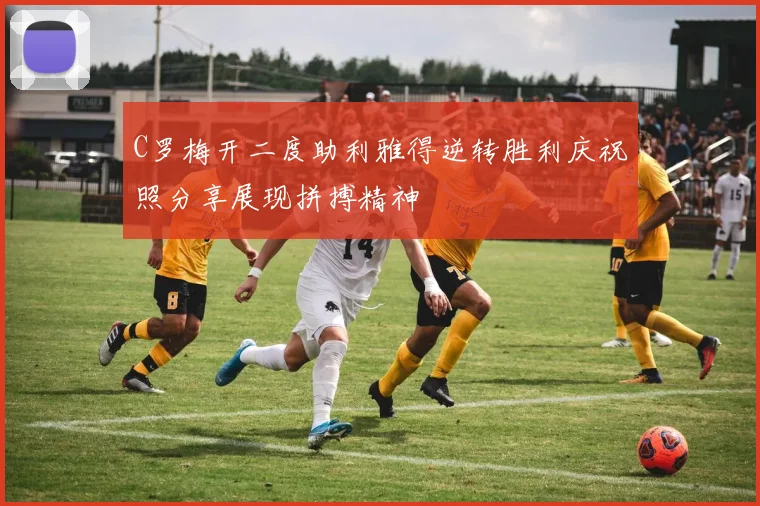 C罗梅开二度助利雅得逆转胜利庆祝照分享展现拼搏精神