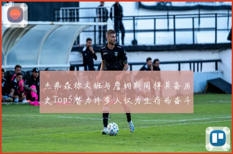 杰弗森称文班与詹姆斯同样具备历史Top5潜力许多人仅为生存而奋斗
