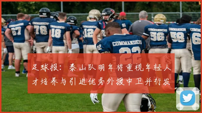足球报：泰山队明年将重视年轻人才培养与引进优秀外援中卫并行发展