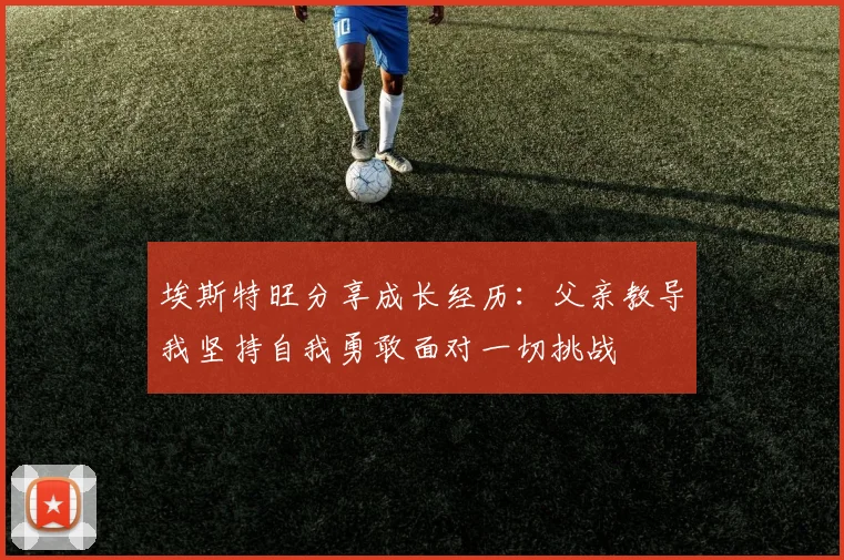 埃斯特旺分享成长经历：父亲教导我坚持自我勇敢面对一切挑战
