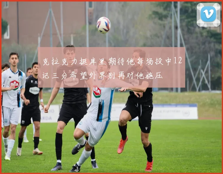 克拉克力挺库里期待他每场投中12记三分希望外界别再对他施压