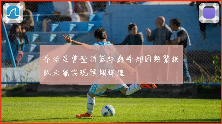 乔治虽曾登顶篮球巅峰却因频繁换队未能实现预期辉煌