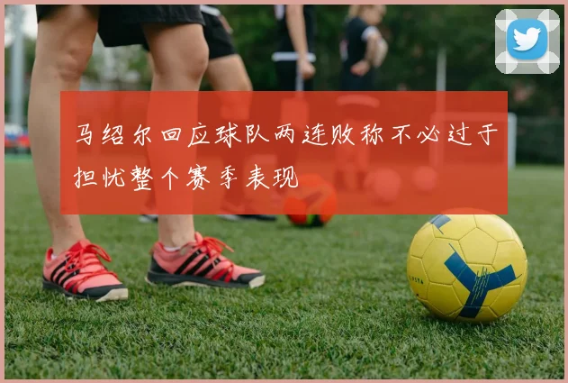 马绍尔回应球队两连败称不必过于担忧整个赛季表现