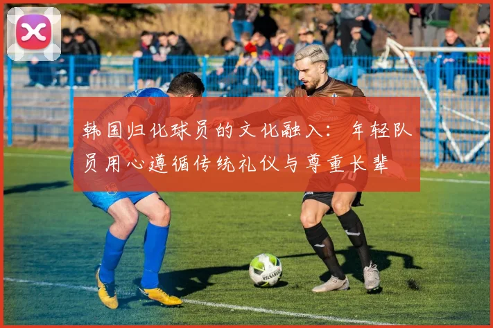 韩国归化球员的文化融入：年轻队员用心遵循传统礼仪与尊重长辈