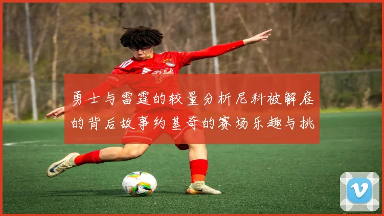 勇士与雷霆的较量分析尼科被解雇的背后故事约基奇的赛场乐趣与挑战