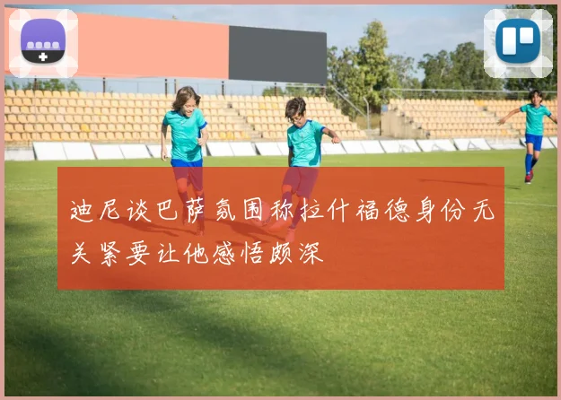 迪尼谈巴萨氛围称拉什福德身份无关紧要让他感悟颇深