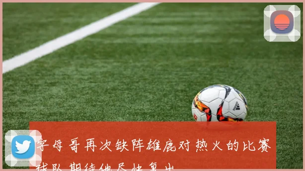 字母哥再次缺阵雄鹿对热火的比赛球队期待他尽快复出