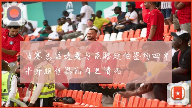 马赛总监透露与昆滕廷伯签约四年半并租借恩瓦内里情况