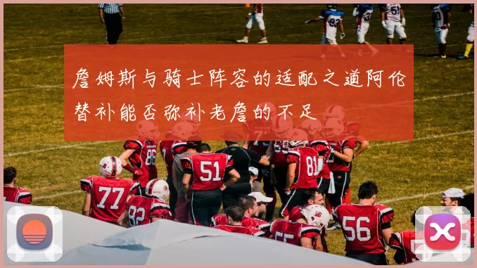 詹姆斯与骑士阵容的适配之道阿伦替补能否弥补老詹的不足