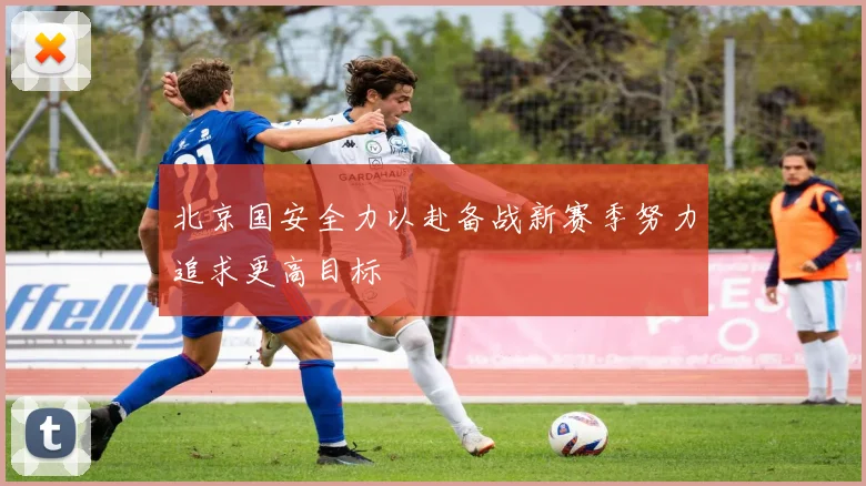北京国安全力以赴备战新赛季努力追求更高目标