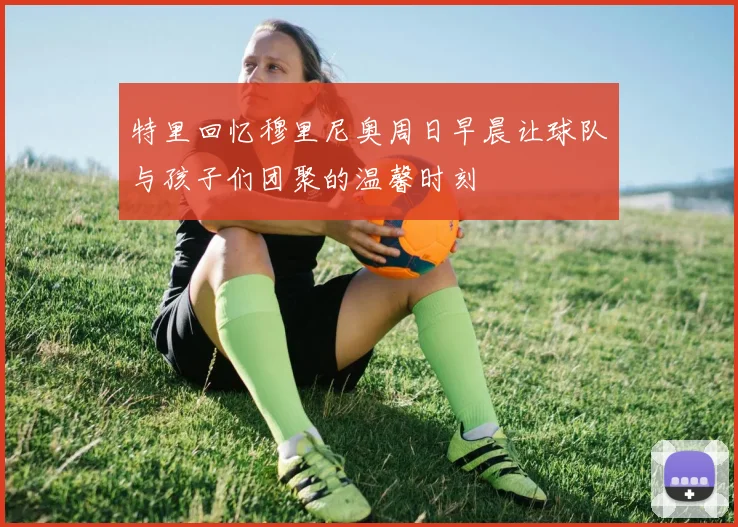 特里回忆穆里尼奥周日早晨让球队与孩子们团聚的温馨时刻