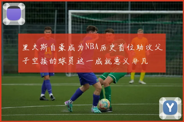 里夫斯自豪成为NBA历史首位助攻父子空接的球员这一成就意义非凡