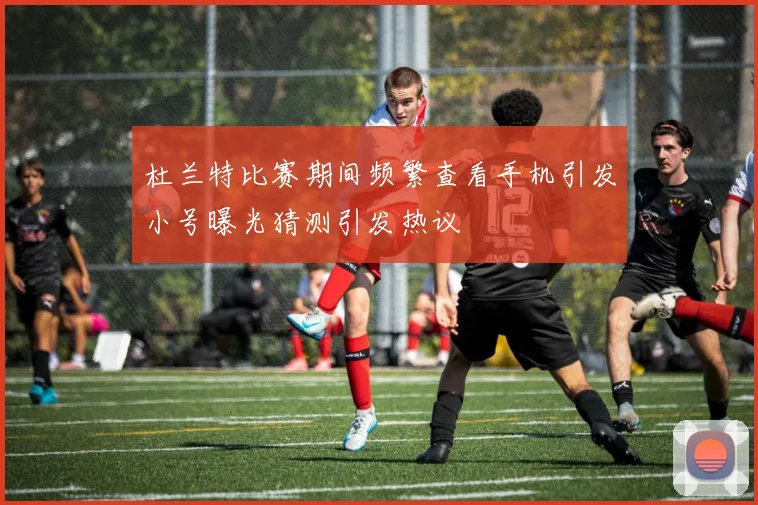 杜兰特比赛期间频繁查看手机引发小号曝光猜测引发热议