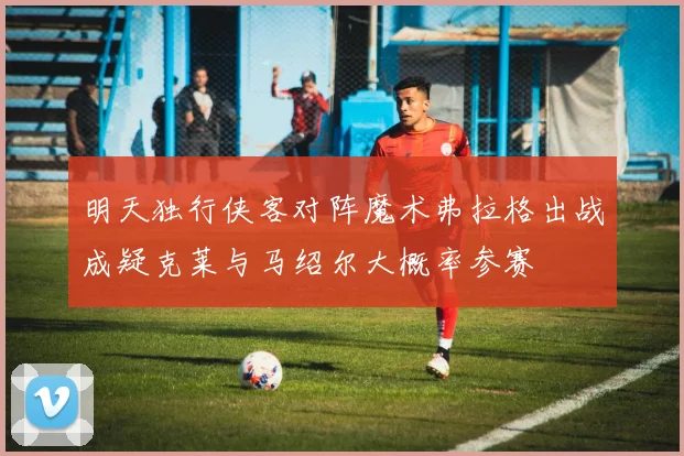 明天独行侠客对阵魔术弗拉格出战成疑克莱与马绍尔大概率参赛