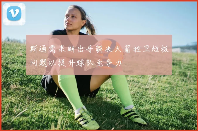 斯通需果断出手解决火箭控卫短板问题以提升球队竞争力