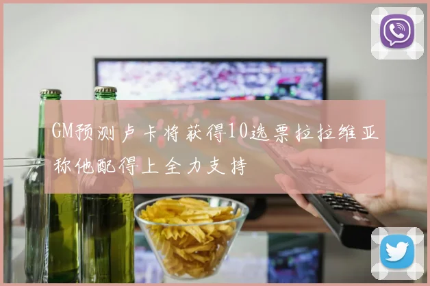 GM预测卢卡将获得10选票拉拉维亚称他配得上全力支持
