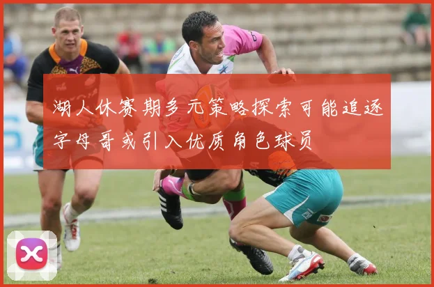 湖人休赛期多元策略探索可能追逐字母哥或引入优质角色球员